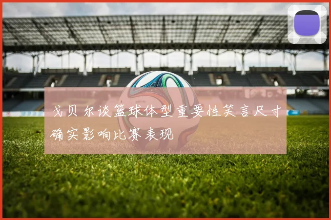 戈贝尔谈篮球体型重要性笑言尺寸确实影响比赛表现