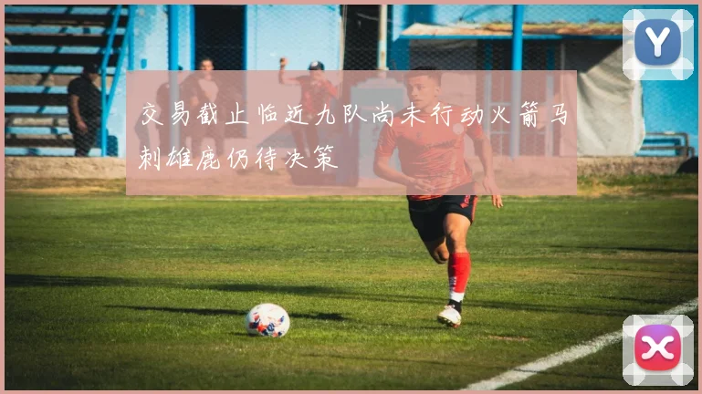交易截止临近九队尚未行动火箭马刺雄鹿仍待决策