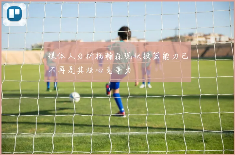 媒体人分析杨瀚森现状投篮能力已不再是其核心竞争力