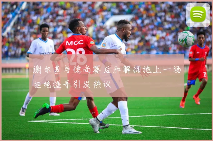 谢尔基与德尚赛后和解拥抱上一场拒绝握手引发热议