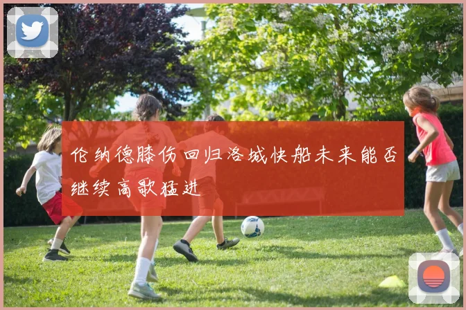 伦纳德膝伤回归洛城快船未来能否继续高歌猛进