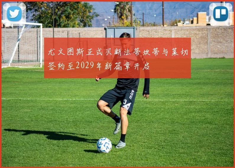 尤文图斯正式买断法蒂坎蒂与莱切签约至2029年新篇章开启