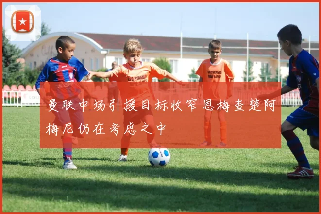 曼联中场引援目标收窄恩梅查楚阿梅尼仍在考虑之中