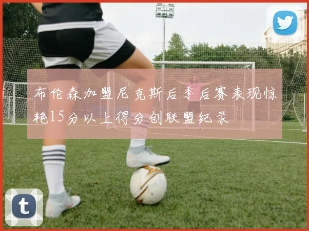 布伦森加盟尼克斯后季后赛表现惊艳15分以上得分创联盟纪录