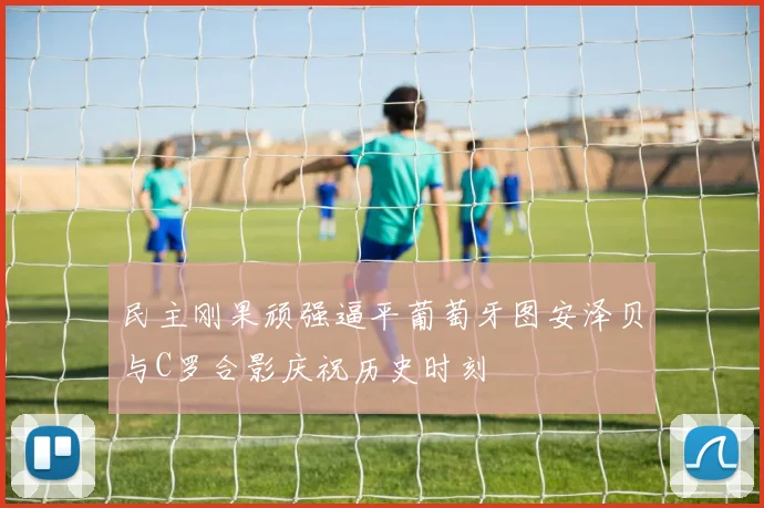 民主刚果顽强逼平葡萄牙图安泽贝与C罗合影庆祝历史时刻