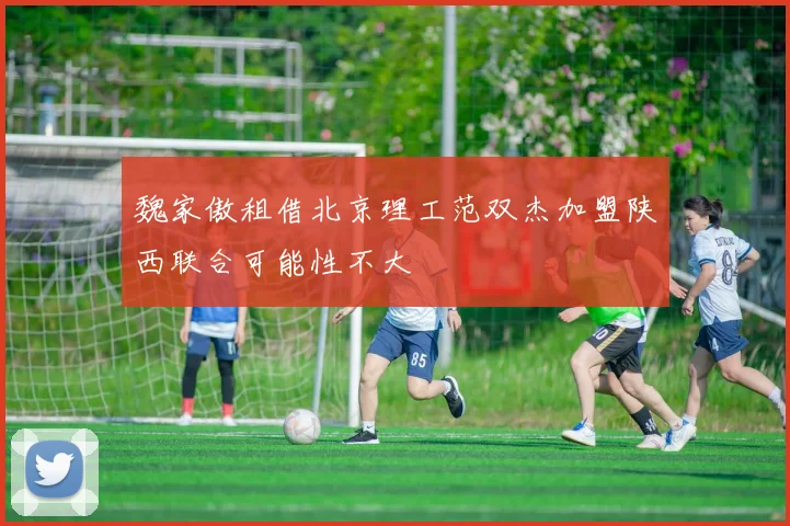 魏家傲租借北京理工范双杰加盟陕西联合可能性不大