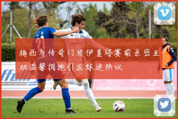 梅西与传奇门将伊基塔赛前亲密互动温馨拥抱引发球迷热议