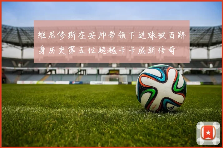 维尼修斯在安帅带领下进球破百跻身历史第五位超越卡卡成新传奇