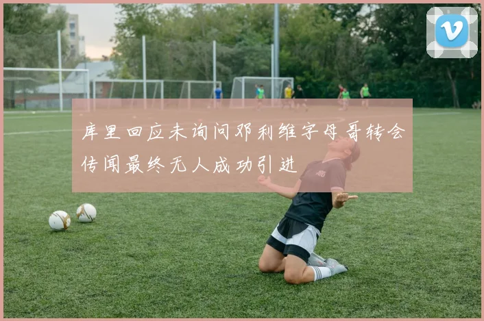 库里回应未询问邓利维字母哥转会传闻最终无人成功引进
