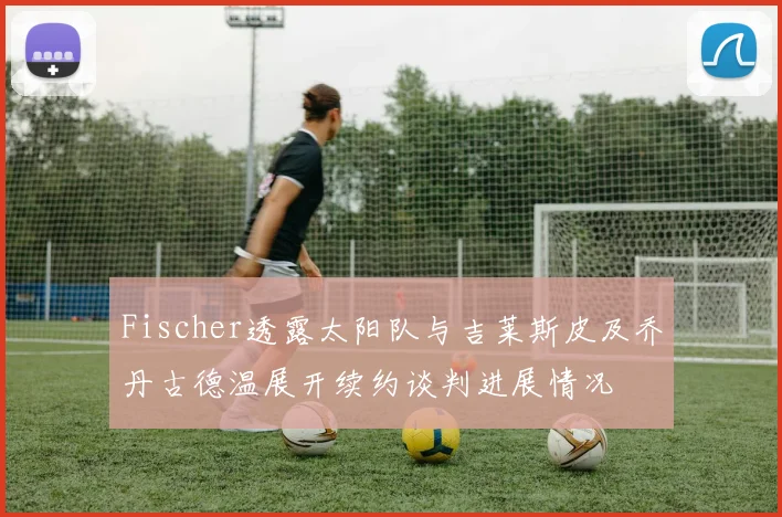 Fischer透露太阳队与吉莱斯皮及乔丹古德温展开续约谈判进展情况