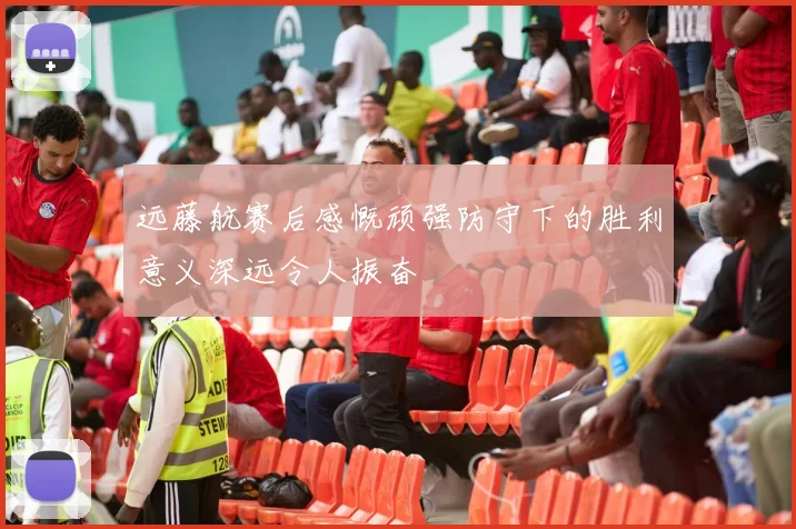远藤航赛后感慨顽强防守下的胜利意义深远令人振奋