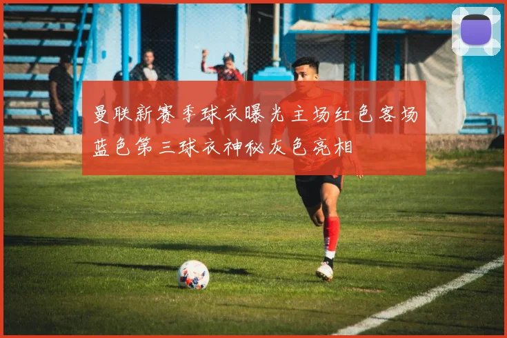 曼联新赛季球衣曝光主场红色客场蓝色第三球衣神秘灰色亮相