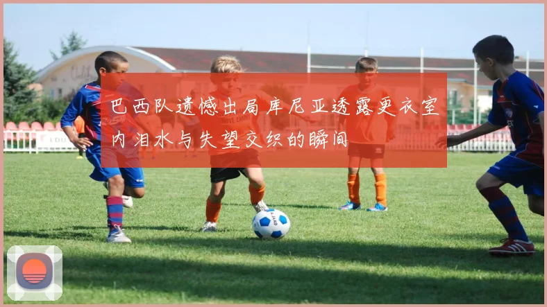 巴西队遗憾出局库尼亚透露更衣室内泪水与失望交织的瞬间