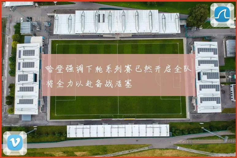 哈登强调下轮系列赛已然开启全队将全力以赴备战活塞