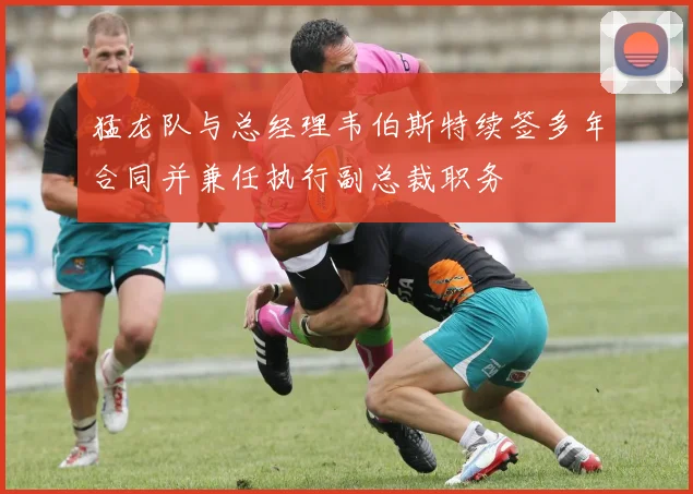 猛龙队与总经理韦伯斯特续签多年合同并兼任执行副总裁职务