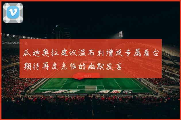 瓜迪奥拉建议温布利增设专属看台期待再度光临的幽默发言