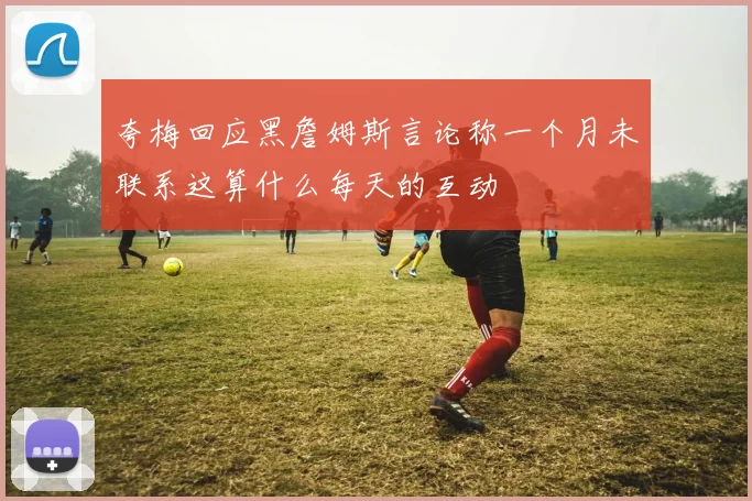 夸梅回应黑詹姆斯言论称一个月未联系这算什么每天的互动