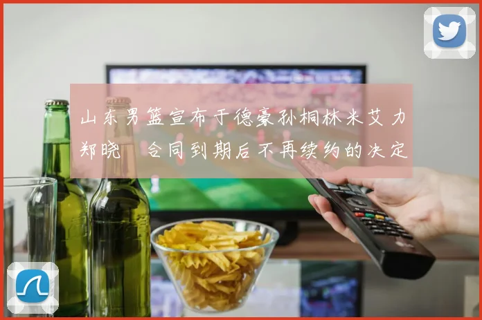 山东男篮宣布于德豪孙桐林米艾力郑晓垚合同到期后不再续约的决定