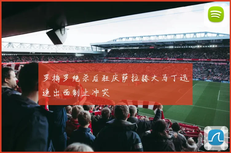 罗梅罗绝杀后狂庆萨拉赫大马丁迅速出面制止冲突