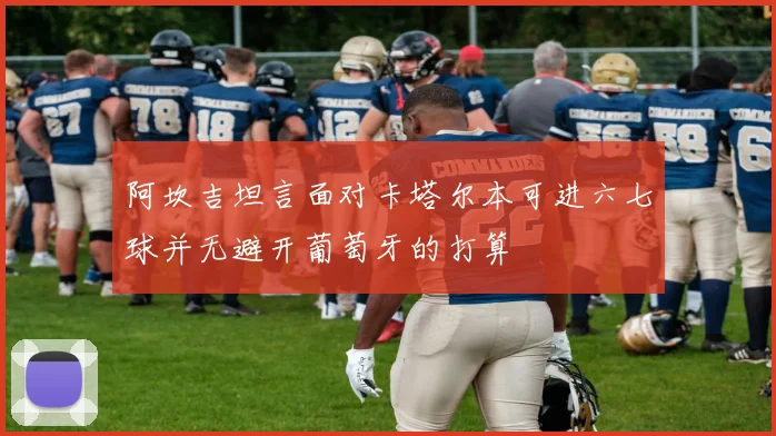 阿坎吉坦言面对卡塔尔本可进六七球并无避开葡萄牙的打算