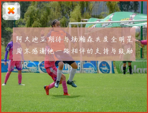 阿夫迪亚期待与杨瀚森共度全明星周末感谢他一路相伴的支持与鼓励