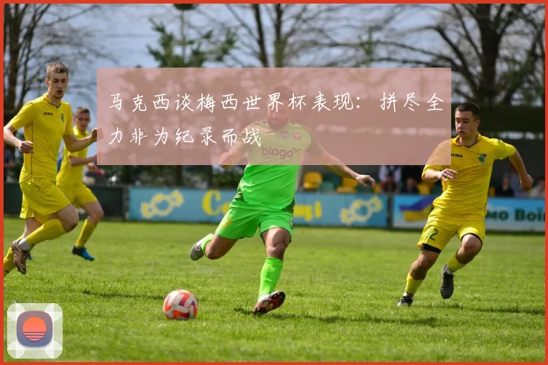 马克西谈梅西世界杯表现：拼尽全力非为纪录而战