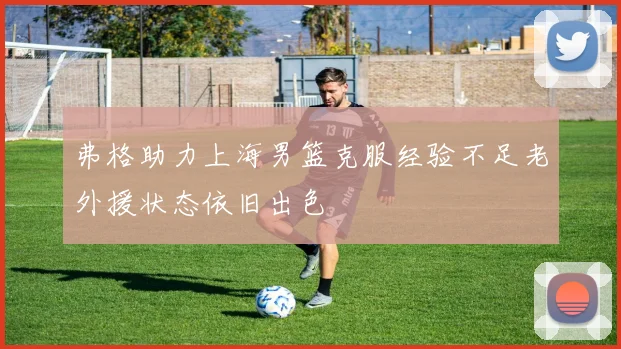 弗格助力上海男篮克服经验不足老外援状态依旧出色