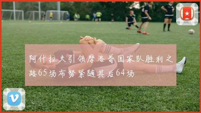 阿什拉夫引领摩洛哥国家队胜利之路65场布努紧随其后64场
