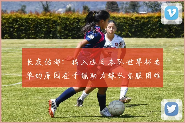 长友佑都：我入选日本队世界杯名单的原因在于能助力球队克服困难