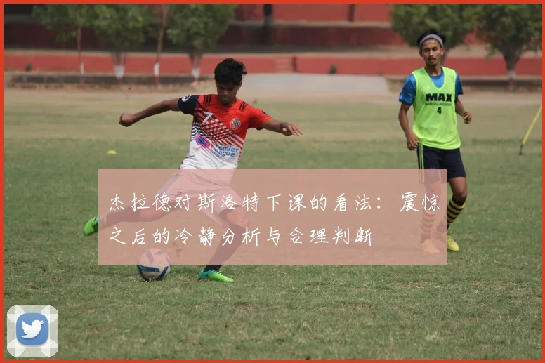 杰拉德对斯洛特下课的看法：震惊之后的冷静分析与合理判断